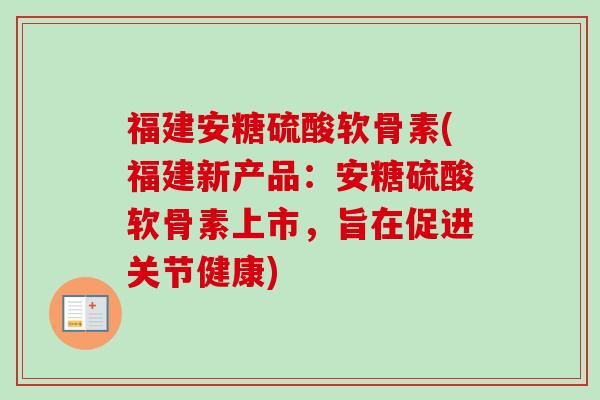 福建安糖硫酸软骨素(福建新产品：安糖硫酸软骨素上市，旨在促进关节健康)