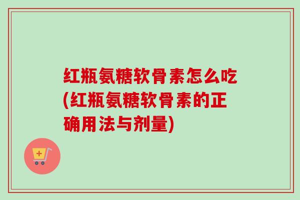 红瓶氨糖软骨素怎么吃(红瓶氨糖软骨素的正确用法与剂量)