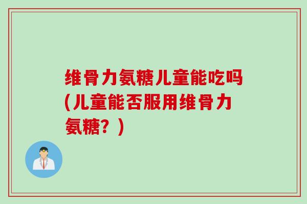 维骨力氨糖儿童能吃吗(儿童能否服用维骨力氨糖？)