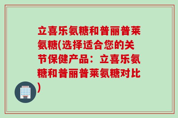立喜乐氨糖和普丽普莱氨糖(选择适合您的关节保健产品：立喜乐氨糖和普丽普莱氨糖对比)