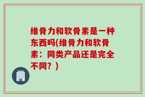 维骨力和软骨素是一种东西吗(维骨力和软骨素：同类产品还是完全不同？)