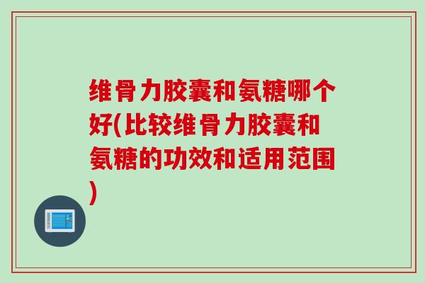 维骨力胶囊和氨糖哪个好(比较维骨力胶囊和氨糖的功效和适用范围)