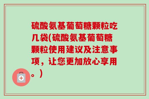 硫酸氨基葡萄糖颗粒吃几袋(硫酸氨基葡萄糖颗粒使用建议及注意事项，让您更加放心享用。)