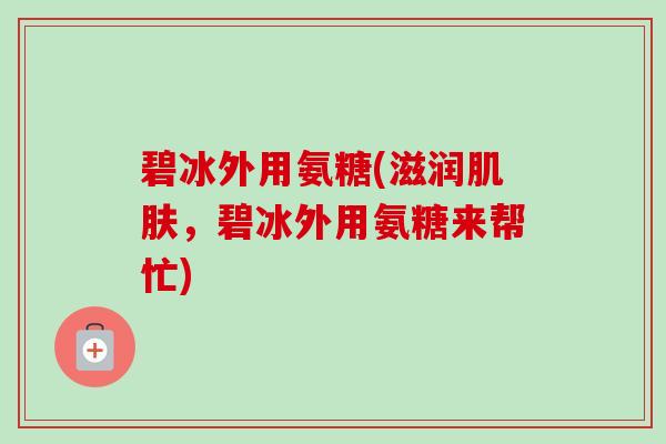 碧冰外用氨糖(滋润,碧冰外用氨糖来帮忙) 碧冰外用氨糖(滋润,碧冰外用氨糖来帮忙)