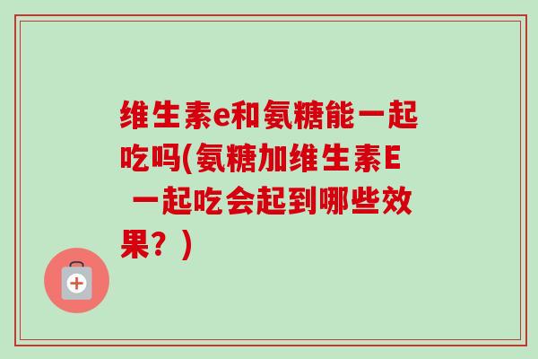 维生素e和氨糖能一起吃吗(氨糖加维生素E 一起吃会起到哪些效果？)