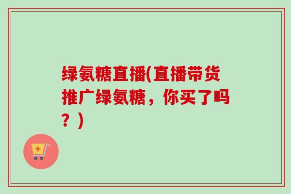 绿氨糖直播(直播带货推广绿氨糖，你买了吗？)