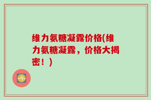 维力氨糖凝露价格(维力氨糖凝露，价格大揭密！)