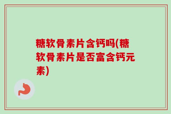糖软骨素片含钙吗(糖软骨素片是否富含钙元素)