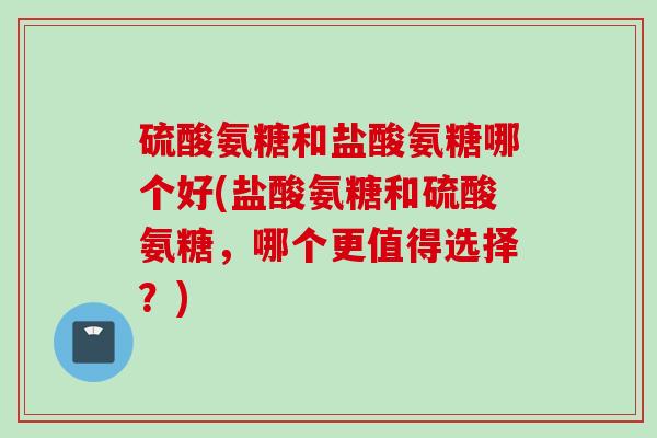 硫酸氨糖和盐酸氨糖哪个好(盐酸氨糖和硫酸氨糖，哪个更值得选择？)