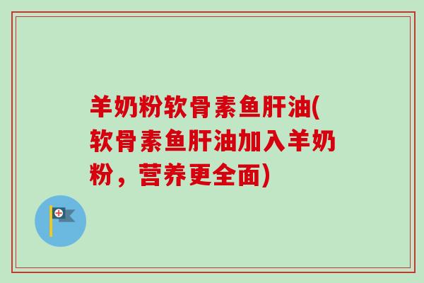 羊奶粉软骨素鱼肝油(软骨素鱼肝油加入羊奶粉，营养更全面)