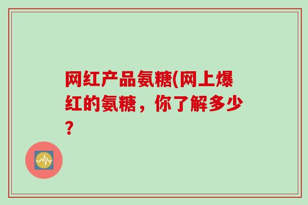 网红产品氨糖(网上爆红的氨糖，你了解多少？