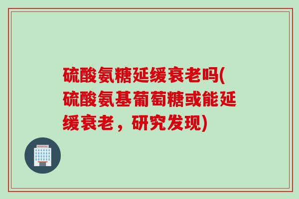 硫酸氨糖延缓衰老吗(硫酸氨基葡萄糖或能延缓衰老，研究发现)