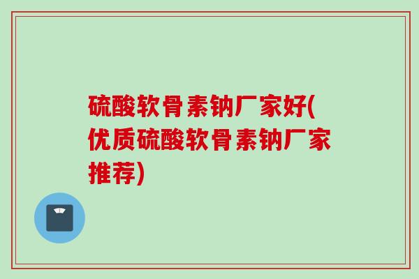 硫酸软骨素钠厂家好(优质硫酸软骨素钠厂家推荐)