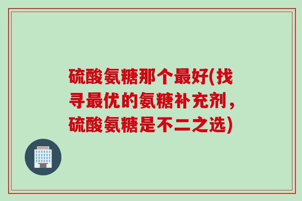 硫酸氨糖那个最好(找寻最优的氨糖补充剂，硫酸氨糖是不二之选)