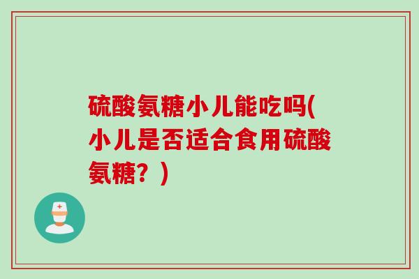 硫酸氨糖小儿能吃吗(小儿是否适合食用硫酸氨糖？)
