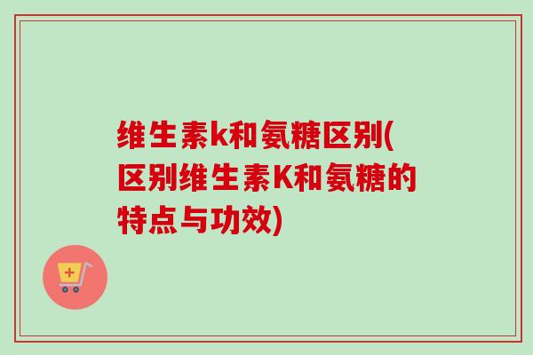 维生素k和氨糖区别(区别维生素K和氨糖的特点与功效)