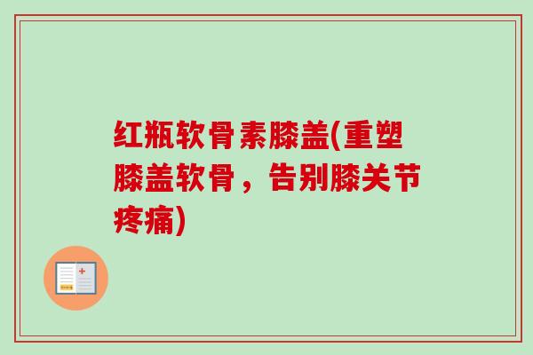 红瓶软骨素膝盖(重塑膝盖软骨，告别膝关节疼痛)