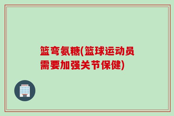 篮弯氨糖(篮球运动员需要加强关节保健)