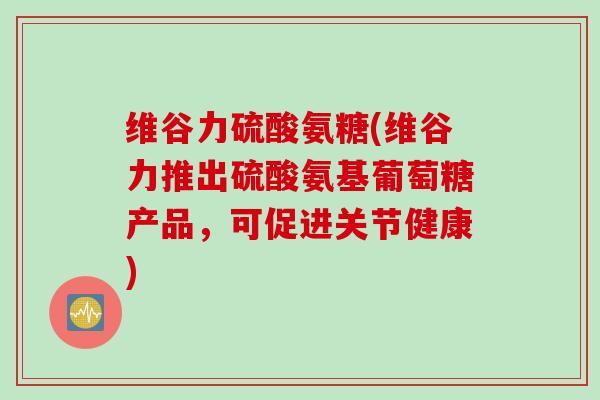 维谷力硫酸氨糖(维谷力推出硫酸氨基葡萄糖产品，可促进关节健康)