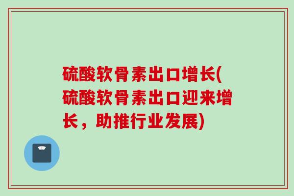 硫酸软骨素出口增长(硫酸软骨素出口迎来增长，助推行业发展)