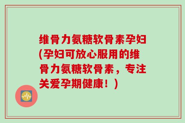 维骨力氨糖软骨素孕妇(孕妇可放心服用的维骨力氨糖软骨素,专注关爱孕期健康!) 维骨力氨糖软骨素孕妇(孕妇可放心服用的维骨力氨糖软骨素,专注关爱孕期健康!)
