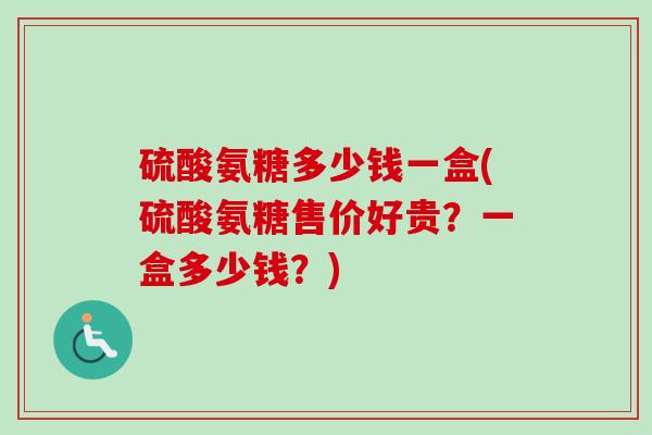 硫酸氨糖多少钱一盒(硫酸氨糖售价好贵？一盒多少钱？)