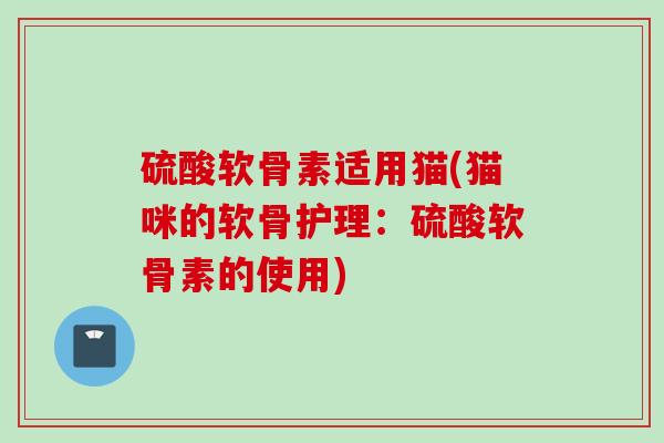 硫酸软骨素适用猫(猫咪的软骨护理：硫酸软骨素的使用)