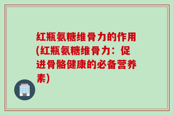 红瓶氨糖维骨力的作用(红瓶氨糖维骨力：促进骨骼健康的必备营养素)