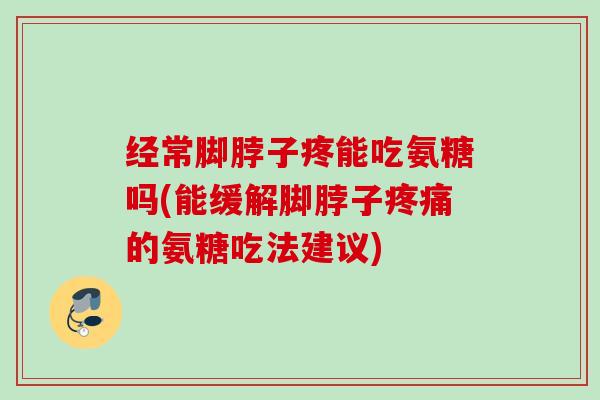 经常脚脖子疼能吃氨糖吗(能缓解脚脖子疼痛的氨糖吃法建议)