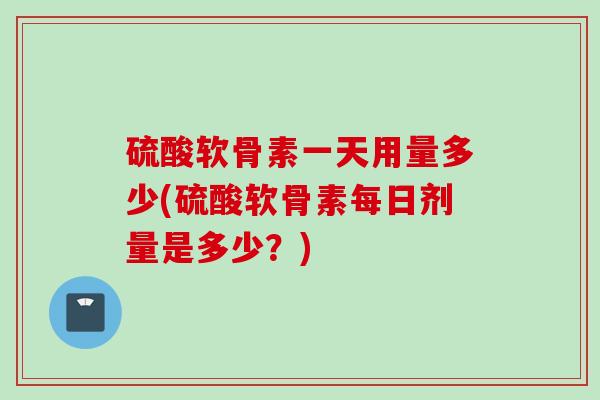 硫酸软骨素一天用量多少(硫酸软骨素每日剂量是多少？)
