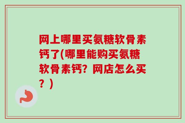 网上哪里买氨糖软骨素钙了(哪里能购买氨糖软骨素钙？网店怎么买？)