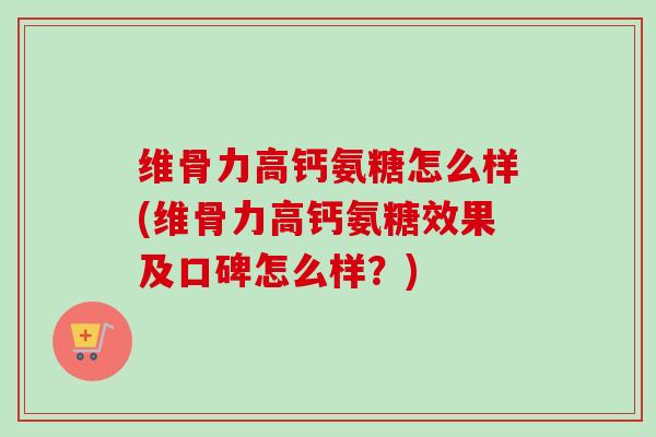维骨力高钙氨糖怎么样(维骨力高钙氨糖效果及口碑怎么样？)