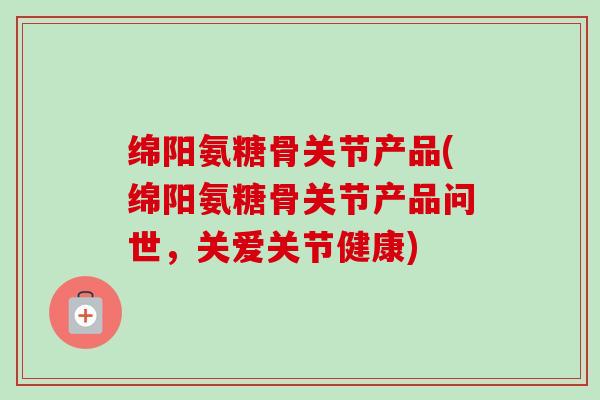 绵阳氨糖骨关节产品(绵阳氨糖骨关节产品问世，关爱关节健康)
