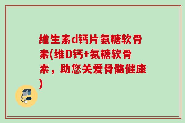 维生素d钙片氨糖软骨素(维D钙+氨糖软骨素，助您关爱骨骼健康)