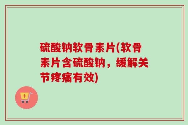 硫酸钠软骨素片(软骨素片含硫酸钠，缓解关节疼痛有效)