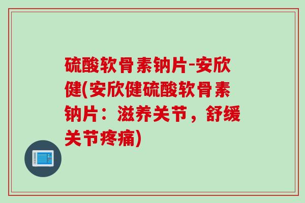 硫酸软骨素钠片-安欣健(安欣健硫酸软骨素钠片：滋养关节，舒缓关节疼痛)