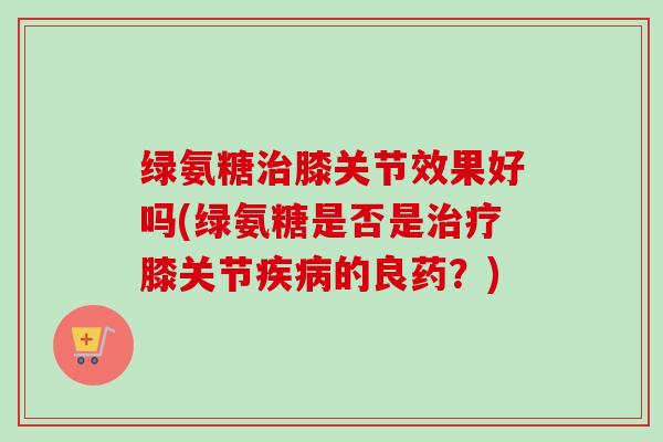 绿氨糖治膝关节效果好吗(绿氨糖是否是治疗膝关节疾病的良药？)