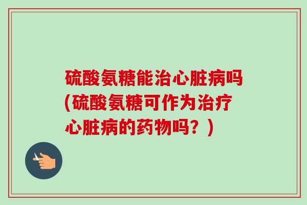 硫酸氨糖能治心脏病吗(硫酸氨糖可作为治疗心脏病的药物吗？)