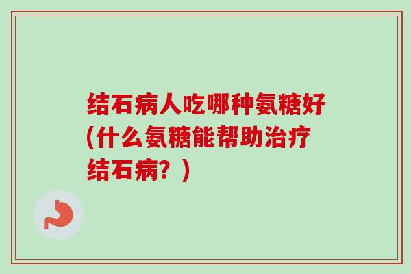 结石病人吃哪种氨糖好(什么氨糖能帮助治疗结石病？)