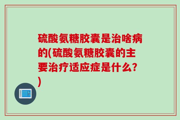 硫酸氨糖胶囊是治啥病的(硫酸氨糖胶囊的主要治疗适应症是什么？)