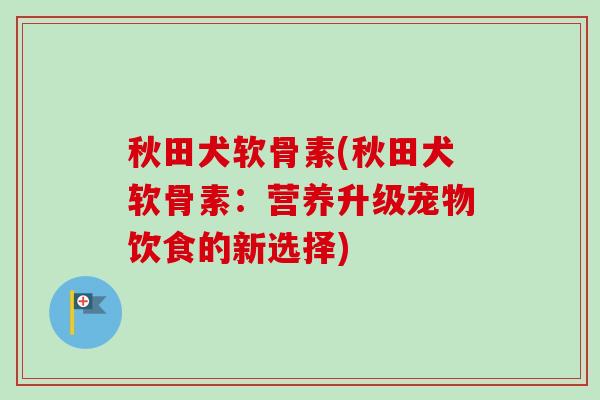 秋田犬软骨素(秋田犬软骨素：营养升级宠物饮食的新选择)