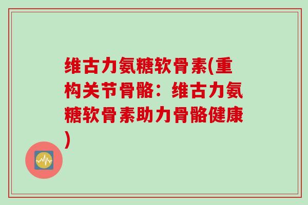 维古力氨糖软骨素(重构关节骨骼:维古力氨糖软骨素助力骨骼健康) 维古力氨糖软骨素(重构关节骨骼:维古力氨糖软骨素助力骨骼健康)