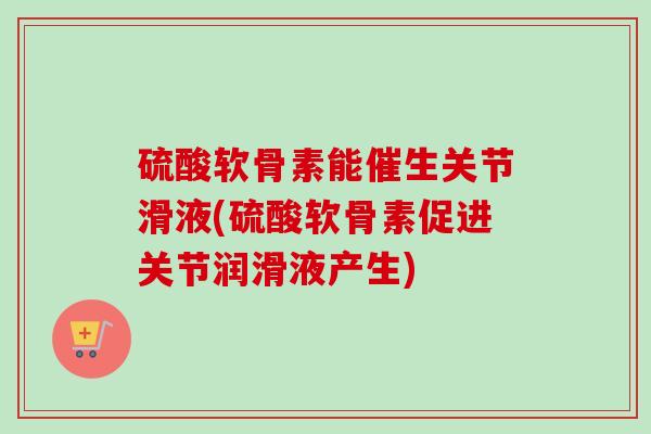 硫酸软骨素能催生关节滑液(硫酸软骨素促进关节润滑液产生)