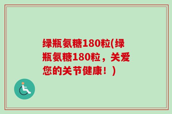 绿瓶氨糖180粒(绿瓶氨糖180粒,关爱您的关节健康!) 绿瓶氨糖180粒(绿瓶氨糖180粒,关爱您的关节健康!)