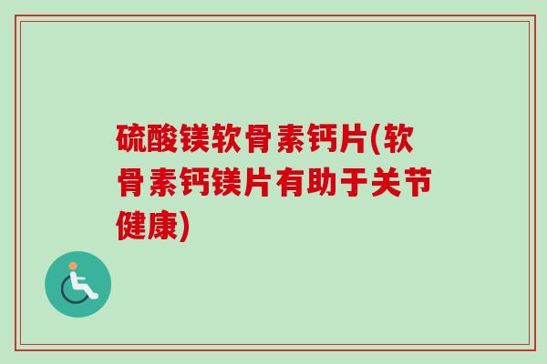 硫酸镁软骨素钙片(软骨素钙镁片有助于关节健康)
