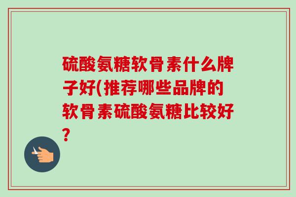 硫酸氨糖软骨素什么牌子好(推荐哪些品牌的软骨素硫酸氨糖比较好？