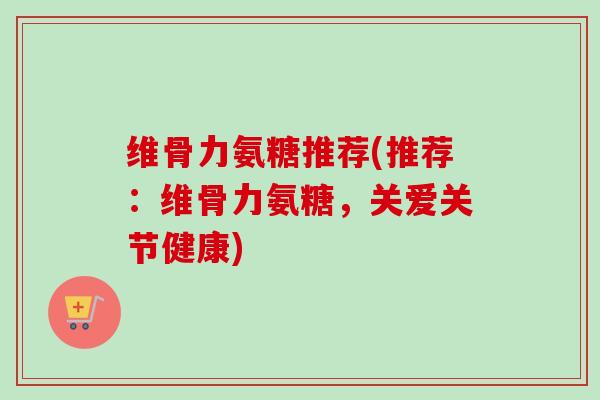 维骨力氨糖推荐(推荐：维骨力氨糖，关爱关节健康)