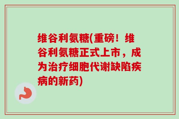 维谷利氨糖(重磅！维谷利氨糖正式上市，成为治疗细胞代谢缺陷疾病的新药)