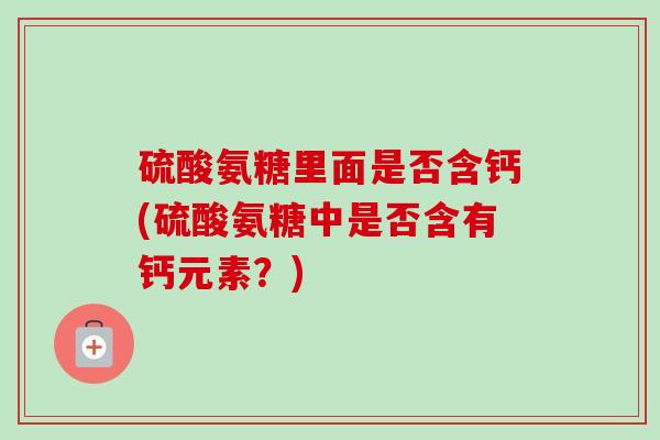 硫酸氨糖里面是否含钙(硫酸氨糖中是否含有钙元素？)