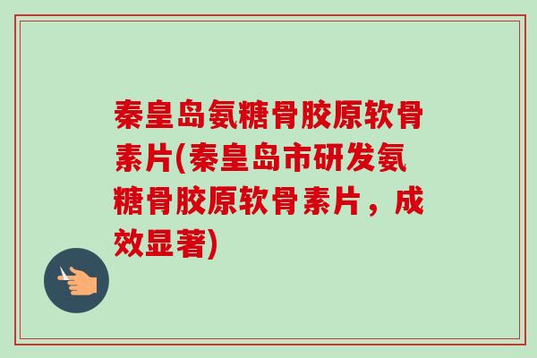 秦皇岛氨糖骨胶原软骨素片(秦皇岛市研发氨糖骨胶原软骨素片，成效显著)